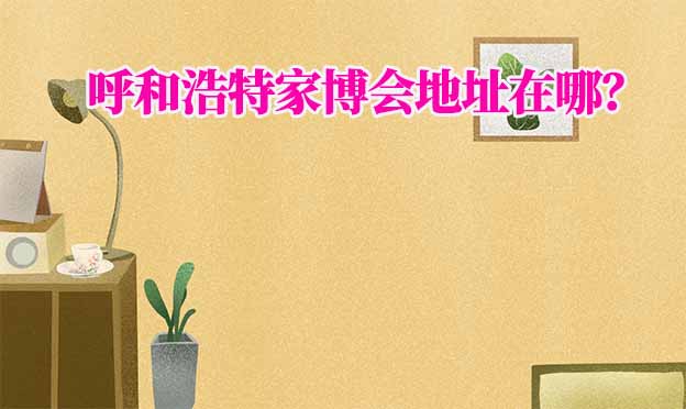 2025年呼和浩特家博會(huì)地址在哪？