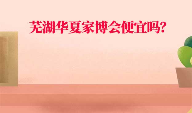 蕪湖華夏家博會便宜嗎？