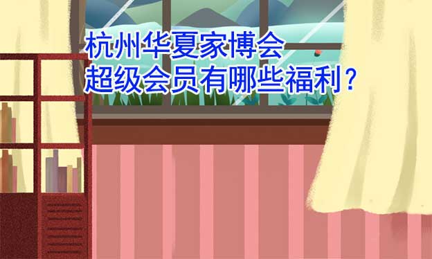 杭州華夏家博會超級會員有哪些福利？
