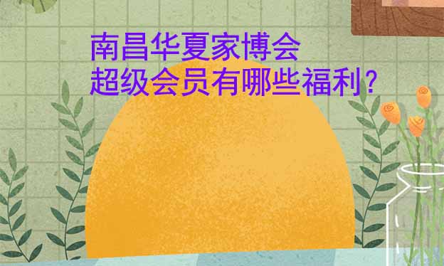 南昌華夏家博會超級會員有哪些福利？