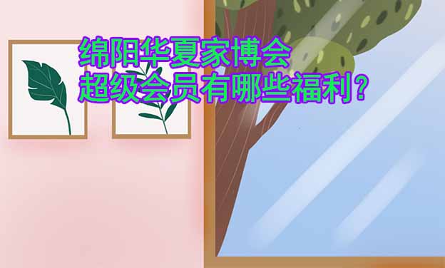 綿陽華夏家博會(huì)超級(jí)會(huì)員有哪些福利？