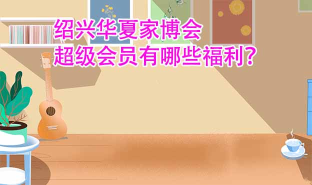 紹興華夏家博會(huì)超級(jí)會(huì)員有哪些福利？