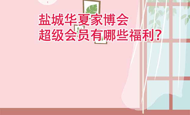 鹽城華夏家博會超級會員有哪些福利？