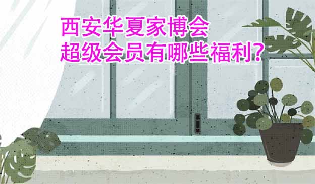 西安華夏家博會(huì)超級(jí)會(huì)員有哪些福利？