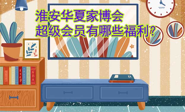 淮安華夏家博會(huì)超級(jí)會(huì)員有哪些福利？