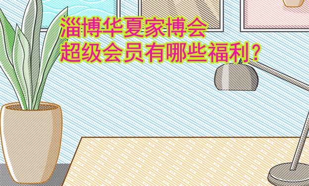 淄博華夏家博會超級會員有哪些福利？