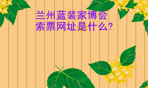 蘭州藍(lán)裝家博會索票網(wǎng)址是什么?